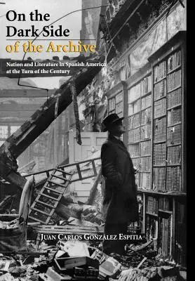En el lado oscuro del archivo: Nación y literatura en la Hispanoamérica de fin de siglo - On the Dark Side of the Archive: Nation and Literature in Spanish America at the Turn of the Century