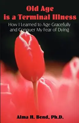 La vejez es una enfermedad terminal: Cómo aprendí a envejecer con gracia y a vencer mi miedo a morir - Old Age is a Terminal Illness: How I learned to Age Gracefully and Conquer my Fear of Dying