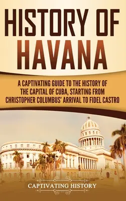 History of Havana: A Captivating Guide to the History of the Capital of Cuba, Starting from Christopher Columbus' Arrival to Fidel Castro