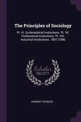 Los Principios de la Sociología: Pt. Vi. Las Instituciones Eclesiásticas. Pt. Vii. Instituciones Profesionales. Pt. Viii. Instituciones Industriales. 1897 [1896 - The Principles of Sociology: Pt. Vi. Ecclesiastical Institutions. Pt. Vii. Professional Institutions. Pt. Viii. Industrial Institutions. 1897 [1896