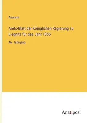 Boletín Oficial del Gobierno Real de Liegnitz para el año 1856: 46º volumen - Amts-Blatt der Kniglichen Regierung zu Liegnitz fr das Jahr 1856: 46. Jahrgang