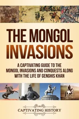 The Mongol Invasions: A Captivating Guide to the Mongol Invasions and Conquests along with the Life of Genghis Khan