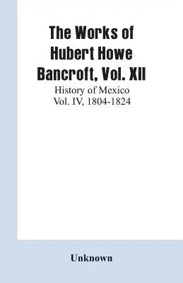 The Works of Hubert Howe Bancroft, Vol. XII: History of Mexico Vol. IV, 1804-1824