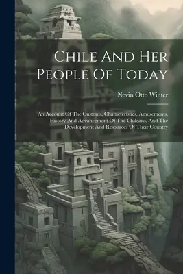 Chile Y Su Gente De Hoy: Un Recuento De Las Costumbres, Características, Diversiones, Historia Y Adelanto De Los Chilenos, Y El Desarrollo A - Chile And Her People Of Today: An Account Of The Customs, Characteristics, Amusements, History And Advancement Of The Chileans, And The Development A