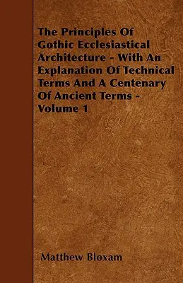 Los Principios De La Arquitectura Eclesiástica Gótica - Con Una Explicación De Los Términos Técnicos Y Un Centenario De Los Términos Antiguos - Volumen 1 - The Principles Of Gothic Ecclesiastical Architecture - With An Explanation Of Technical Terms And A Centenary Of Ancient Terms - Volume 1