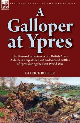 A Galloper at Ypres: the Personal experiences of a British Army Aide-de-Camp at the First and Second Battles of Ypres during the First Worl