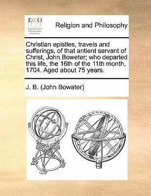 Epístolas cristianas, viajes y sufrimientos de aquel antiguo siervo de Cristo, John Boweter, que partió de esta vida el 16 del undécimo mes de 1704. - Christian Epistles, Travels and Sufferings, of That Antient Servant of Christ, John Boweter; Who Departed This Life, the 16th of the 11th Month, 1704.