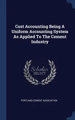 Cost Accounting Being A Uniform Accounting System As Applied To The Cement Industry (Contabilidad de costes: un sistema contable uniforme aplicado a la industria cementera) - Cost Accounting Being A Uniform Accounting System As Applied To The Cement Industry
