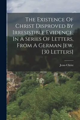 La Existencia De Cristo Refutada Por Pruebas Irresistibles, En Una Serie De Cartas, De Un Judío Alemán. [30 Cartas] - The Existence Of Christ Disproved By Irresistible Evidence, In A Series Of Letters, From A German Jew. [30 Letters]
