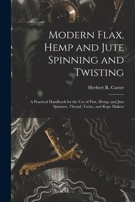 Hilatura y retorcido modernos de lino, cáñamo y yute: Manual práctico para uso de los hilanderos de lino, cáñamo y yute, fabricantes de hilos, cordeles y cuerdas - Modern Flax, Hemp and Jute Spinning and Twisting: A Practical Handbook for the Use of Flax, Hemp, and Jute Spinners, Thread, Twine, and Rope Makers