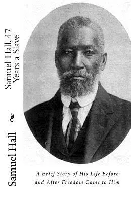 Samuel Hall, 47 años de esclavitud: Breve historia de su vida antes y después de alcanzar la libertad - Samuel Hall, 47 Years a Slave: A Brief Story of His Life Before and After Freedom Came to Him