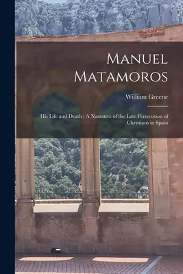Manuel Matamoros: Su vida y su muerte: Narrativa de la última persecución de cristianos en España - Manuel Matamoros: His Life and Death: A Narrative of the Late Persecution of Christians in Spain
