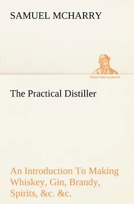 The Practical Distiller An Introduction To Making Whiskey, Gin, Brandy, Spirits, &c. &c. of Better Quality, and in Larger Quantities, than Produced by