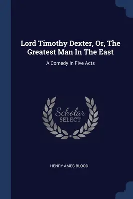 Lord Timothy Dexter, Or, The Greatest Man In The East: Una comedia en cinco actos - Lord Timothy Dexter, Or, The Greatest Man In The East: A Comedy In Five Acts