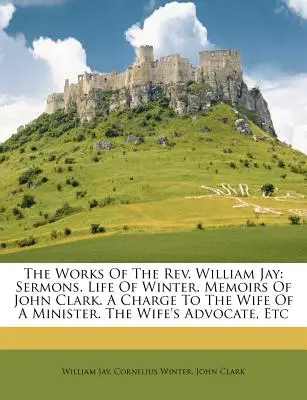 Las Obras del REV. William Jay: Sermons. Vida de Winter. Memorias de John Clark. Un Cargo a la Esposa de un Ministro. El Abogado de la Esposa, Etc. - The Works of the REV. William Jay: Sermons. Life of Winter. Memoirs of John Clark. a Charge to the Wife of a Minister. the Wife's Advocate, Etc