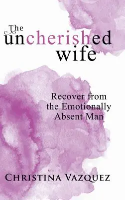 The Uncherished Wife: Recuperarse Del Hombre Emocionalmente Ausente - The Uncherished Wife: Recover from the Emotionally Absent Man