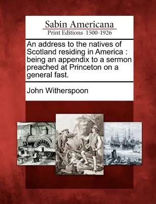 Un discurso a los nativos de Escocia que residen en América: Un apéndice a un sermón predicado en Princeton en un ayuno general. - An Address to the Natives of Scotland Residing in America: Being an Appendix to a Sermon Preached at Princeton on a General Fast.