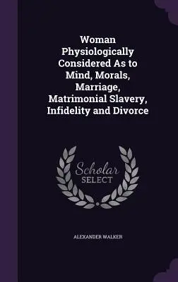 La mujer fisiológicamente considerada en cuanto a mente, moral, matrimonio, esclavitud matrimonial, infidelidad y divorcio - Woman Physiologically Considered As to Mind, Morals, Marriage, Matrimonial Slavery, Infidelity and Divorce