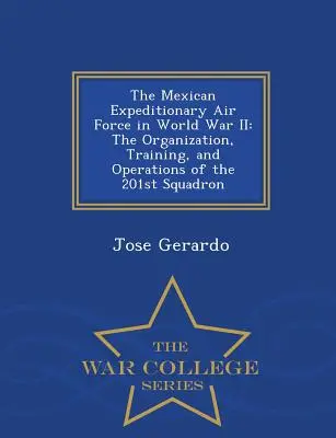 La Fuerza Aérea Expedicionaria Mexicana en la Segunda Guerra Mundial: Organización, entrenamiento y operaciones del Escuadrón 201 - War College Series - The Mexican Expeditionary Air Force in World War II: The Organization, Training, and Operations of the 201st Squadron - War College Series