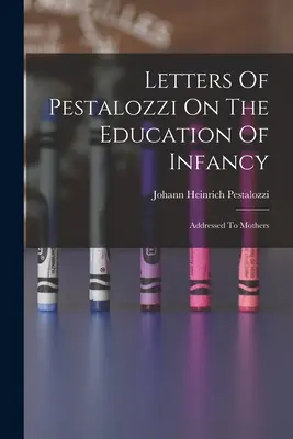 Cartas de Pestalozzi sobre la educación de la infancia: Dirigidas a las madres - Letters Of Pestalozzi On The Education Of Infancy: Addressed To Mothers