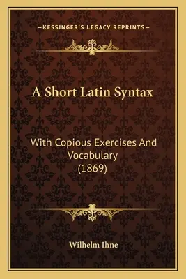 A Short Latin Syntax: Con copiosos ejercicios y vocabulario (1869) - A Short Latin Syntax: With Copious Exercises And Vocabulary (1869)