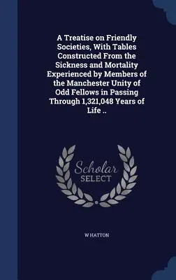 A Treatise on Friendly Societies, With Tables Constructed From the Sickness and Mortality Experienced by Members of the Manchester Unity of Odd Fellow. - A Treatise on Friendly Societies, With Tables Constructed From the Sickness and Mortality Experienced by Members of the Manchester Unity of Odd Fellow