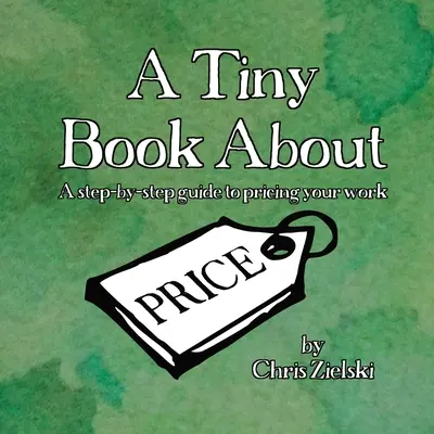 A Tiny Book About Price: Una guía paso a paso para fijar el precio de su trabajo - A Tiny Book About Price: A step-by-step guide to pricing your work