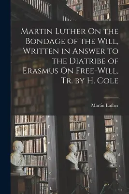 Martín Lutero Sobre la Esclavitud de la Voluntad, Escrito en Respuesta a la Diatriba de Erasmo Sobre el Libre Albedrío, Tr. por H. Cole - Martin Luther On the Bondage of the Will, Written in Answer to the Diatribe of Erasmus On Free-Will, Tr. by H. Cole