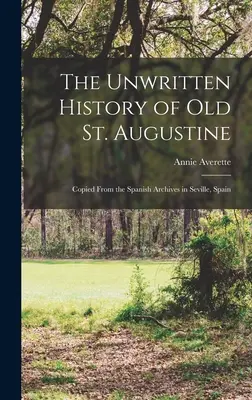 La historia no escrita del viejo San Agustín: Copiada de los Archivos Españoles de Sevilla, España - The Unwritten History of Old St. Augustine: Copied From the Spanish Archives in Seville, Spain