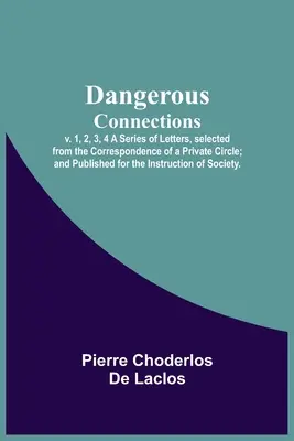 Conexiones peligrosas, v. 1, 2, 3, 4 Una serie de cartas, seleccionadas de la correspondencia de un círculo privado; y publicadas para la instrucción de S - Dangerous Connections, v. 1, 2, 3, 4 A Series of Letters, selected from the Correspondence of a Private Circle; and Published for the Instruction of S