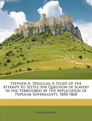 Stephen A. Douglas: A Study of the Attempt to Settle the Question of Slavery in the Territories by the Application of Popular Sovereignty,