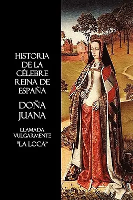 Historia de La Celebre Reina de España Doña Juana, Llamada Vulgarmente, La Loca - Historia de La Celebre Reina de Espana Dona Juana, Llamada Vulgarmente, La Loca