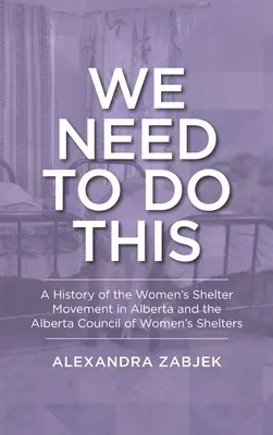 Tenemos que hacerlo: Historia del movimiento de refugios para mujeres en Alberta y del Consejo de Refugios para Mujeres de Alberta. - We Need to Do This: A History of the Women's Shelter Movement in Alberta and the Alberta Council of Women's Shelters