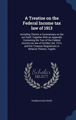 Tratado sobre la Ley Federal del Impuesto sobre la Renta de 1913: Incluye un comentario sobre la ley en sí, junto con un apéndice que contiene el texto de la ley. - A Treatise on the Federal Income tax law of 1913: Including Therein a Commentary on the act Itself, Together With an Appendix Containing the Text of t