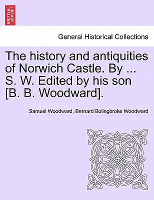 La historia y las antigüedades del castillo de Norwich. por ... S. W. Editado por su hijo [B. B. Woodward]. - The History and Antiquities of Norwich Castle. by ... S. W. Edited by His Son [B. B. Woodward].