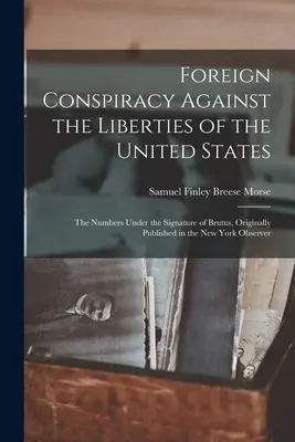 Conspiración Extranjera Contra las Libertades de los Estados Unidos: Los Números Bajo la Firma de Brutus, Publicado Originalmente en el New York Observe - Foreign Conspiracy Against the Liberties of the United States: The Numbers Under the Signature of Brutus, Originally Published in the New York Observe