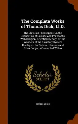 Las obras completas de Thomas Dick, Ll.D.: The Christian Philosopher; Or, the Connection of Science and Philosophy With Religion. Celestial Scenery; Or - The Complete Works of Thomas Dick, Ll.D.: The Christian Philosopher; Or, the Connection of Science and Philosophy With Religion. Celestial Scenery; Or