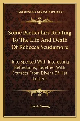 Algunos datos relacionados con la vida y la muerte de Rebecca Scudamore: Intercalados Con Reflexiones Interesantes, Junto Con Extractos De Diversos De - Some Particulars Relating To The Life And Death Of Rebecca Scudamore: Interspersed With Interesting Reflections, Together With Extracts From Divers Of