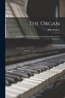 El órgano: Manual de los verdaderos principios de la interpretación del órgano para principiantes - The Organ: A Manual Of The True Principles Of Organ Playing For Beginners