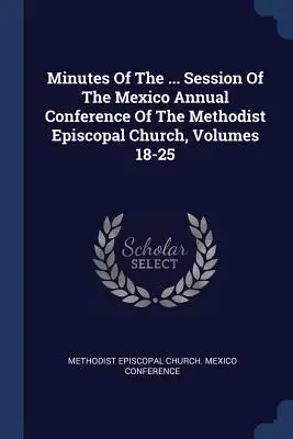 Actas De La ... Sesión De La Conferencia Anual De México De La Iglesia Metodista Episcopal, Volúmenes 18-25 - Minutes Of The ... Session Of The Mexico Annual Conference Of The Methodist Episcopal Church, Volumes 18-25