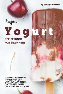 Recetario de Yogur Congelado para Principiantes: Prepara Yogur Congelado Casero Sin Saborizantes Artificiales con un Solo Recetario - Frozen Yogurt Recipe Book for Beginners: Prepare Homemade Frozen Yogurt Without Artificial Flavorings with Only One Recipe Book