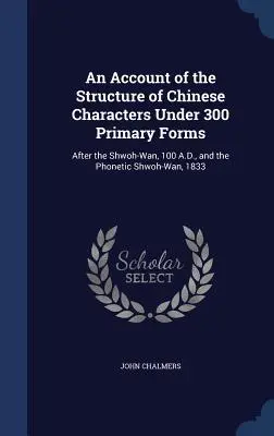 Un relato de la estructura de los caracteres chinos bajo 300 formas primarias: Después del Shwoh-Wan, 100 d.C., y del Shwoh-Wan fonético, 1833 - An Account of the Structure of Chinese Characters Under 300 Primary Forms: After the Shwoh-Wan, 100 A.D., and the Phonetic Shwoh-Wan, 1833