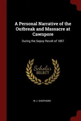 Narrativa personal del estallido y masacre de Cawnpore: Durante la revuelta de los sepoy de 1857 - A Personal Narrative of the Outbreak and Massacre at Cawnpore: During the Sepoy Revolt of 1857