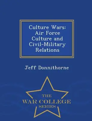 Culture Wars: Air Force Culture and Civil-Military Relations - Serie de la Escuela Superior de Guerra - Culture Wars: Air Force Culture and Civil-Military Relations - War College Series