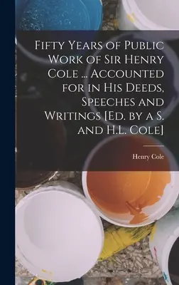 Cincuenta años de trabajo público de Sir Henry Cole ... La historia de un hombre que se ha convertido en un ser humano. - Fifty Years of Public Work of Sir Henry Cole ... Accounted for in His Deeds, Speeches and Writings [Ed. by a S. and H.L. Cole]