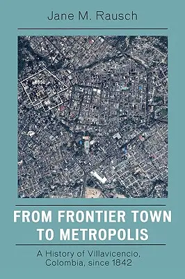 De ciudad fronteriza a metrópolis: Historia de Villavicencio, Colombia, desde 1842 - From Frontier Town to Metropolis: A History of Villavicencio, Colombia, Since 1842