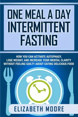 One Meal a Day Intermittent Fasting: How You Can Activate Autophagy, Lose Weight, and Increase Your Mental Clarity Without Feeling Guilty About Eating