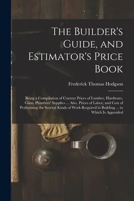 The Builder's Guide, and Estimator's Price Book: Una recopilación de los precios actuales de la madera, la ferretería, el vidrio, los suministros de fontanería... Además, precios - The Builder's Guide, and Estimator's Price Book: Being a Compilation of Current Prices of Lumber, Hardware, Glass, Plumbers' Supplies ... Also, Prices