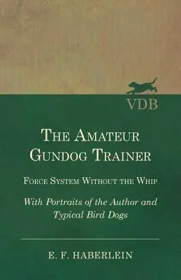 The Amateur Gundog Trainer - Force System Without the Whip - With Portraits of the Author and Typical Bird Dogs (El adiestrador amateur de perros de caza - Sistema de fuerza sin látigo - Con retratos del autor y de perros de caza típicos) - The Amateur Gundog Trainer - Force System Without the Whip - With Portraits of the Author and Typical Bird Dogs