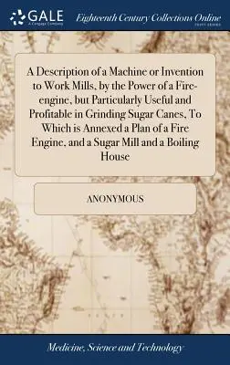 Descripción de una máquina o invento para hacer funcionar molinos con la fuerza de una máquina de fuego, pero particularmente útil y provechosa para moler caña de azúcar, - A Description of a Machine or Invention to Work Mills, by the Power of a Fire-engine, but Particularly Useful and Profitable in Grinding Sugar Canes,